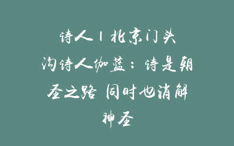 诗人 | 北京门头沟诗人伽蓝：诗是朝圣之路 同时也消解神圣